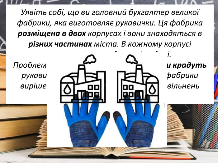 Уявіть собі, що ви головний бухгалтер великої фабрики, яка виготовляє рукавички. Ця фабрика розміщена в двох корпусах і вони знаходяться в різних частинах міста. В кожному корпусі виготовляють однакові моделі. Проблема полягає у тому, що робітники крадуть рукавички. Запропонуйте директору фабрики вирішення цієї проблеми без масових звільнень робітників фабрики. 