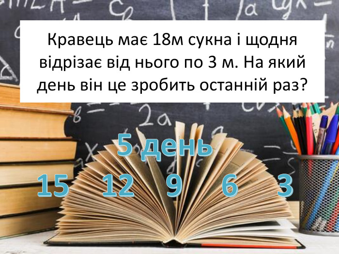 Кравець має 18м сукна і щодня відрізає від нього по 3 м. На який день він це зробить останній раз?5 день15 12 9 6 3
