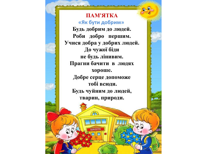 ПАМ'ЯТКА«Як бути добрим» Будь добрим до людей. Роби добро першим. Учися добра у добрих людей. До чужої біди не будь лінивим. Прагни бачити в людях хороше. Добре серце допоможе тобі всюди. Будь чуйним до людей, тварин, природи.