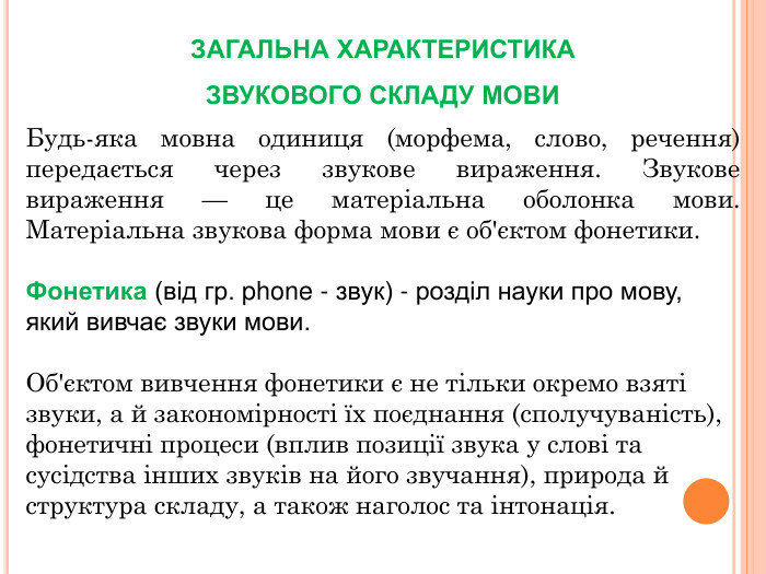 ЗАГАЛЬНА ХАРАКТЕРИСТИКА ЗВУКОВОГО СКЛАДУ МОВИБудь-яка мовна одиниця (морфема, слово, речення) передається через звукове вираження. Звукове вираження — це матеріальна оболонка мови. Матеріальна звукова форма мови є об'єктом фонетики. Фонетика (від гр. phone - звук) - розділ науки про мову, який вивчає звуки мови. Об'єктом вивчення фонетики є не тільки окремо взяті звуки, а й закономірності їх поєднання (сполучуваність), фонетичні процеси (вплив позиції звука у слові та сусідства інших звуків на його звучання), природа й структура складу, а також наголос та інтонація. 
