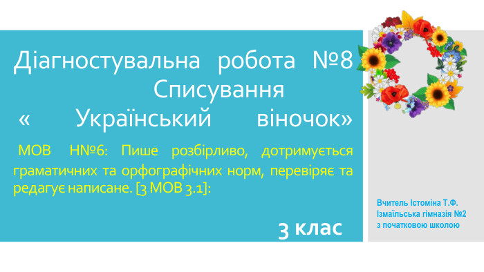 Діагностувальна робота №8 Списування « Український віночок» МОВ Н№6: Пише розбірливо, дотримується граматичних та орфографічних норм, перевіряє та редагує написане. [3 МОВ 3.1]: 3 клас. Вчитель Істоміна Т. Ф. Ізмаїльська гімназія №2 з початковою школою