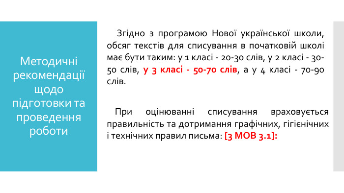 Методичні рекомендації щодо підготовки та проведення роботи Згідно з програмою Нової української школи, обсяг текстів для списування в початковій школі має бути таким: у 1 класі - 20-30 слів, у 2 класі - 30-50 слів, у 3 класі - 50-70 слів, а у 4 класі - 70-90 слів. При оцінюванні списування враховується правильність та дотримання графічних, гігієнічних і технічних правил письма: [3 МОВ 3.1]: 