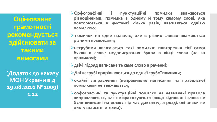 Оцінювання грамотності рекомендується здійснювати за такими вимогами(Додаток до наказу МОН України від 19.08.2016 №1009)с.12 Орфографічні і пунктуаційні помилки вважаються рівноцінними; помилка в одному й тому самому слові, яке повторюється в диктанті кілька разів, вважається однією помилкою; помилки на одне правило, але в різних словах вважаються різними помилками; негрубими вважаються такі помилки: повторення тієї самої букви в слові; недописування букви в кінці слова (не за правилом); двічі підряд написане те саме слово в реченні; Дві негрубі прирівнюються до однієї грубої помилки; охайні виправлення (неправильне написання на правильне) помилками не вважаються; орфографічні та пунктуаційні помилки на невивчені правила виправляються, але не враховуються (якщо відповідні слова не були виписані на дошку під час диктанту, а розділові знаки не диктувалися вчителем).