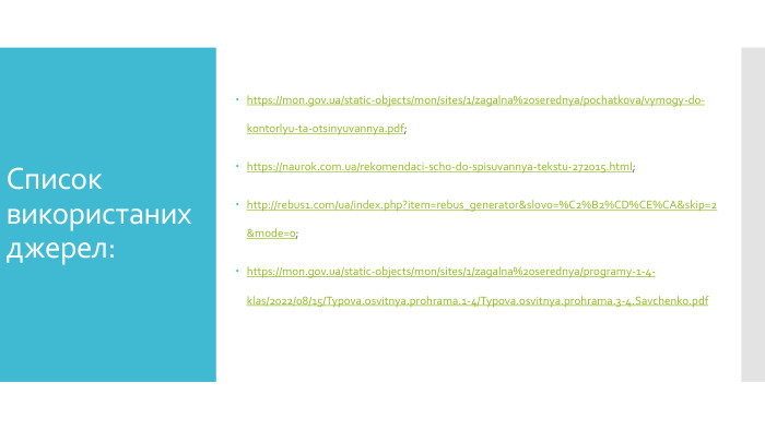Списоквикористаних джерел:https://mon.gov.ua/static-objects/mon/sites/1/zagalna%20serednya/pochatkova/vymogy-do-kontorlyu-ta-otsinyuvannya.pdf;https://naurok.com.ua/rekomendaci-scho-do-spisuvannya-tekstu-272015.html;http://rebus1.com/ua/index.php?item=rebus_generator&slovo=%C2%B2%CD%CE%CA&skip=2&mode=0;https://mon.gov.ua/static-objects/mon/sites/1/zagalna%20serednya/programy-1-4-klas/2022/08/15/Typova.osvitnya.prohrama.1-4/Typova.osvitnya.prohrama.3-4. Savchenko.pdf
