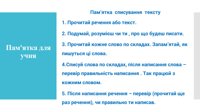 Пам’ятка списування тексту1. Прочитай речення або текст.2. Подумай, розумієш чи ти , про що будеш писати.3. Прочитай кожне слово по складах. Запамʼятай, як пишуться ці слова.4. Списуй слова по складах, після написання слова – перевір правильність написання . Так працюй з кожним словом.5. Після написання речення – перевір (прочитай ще раз речення), чи правильно ти написав. Пам'ятка для учня