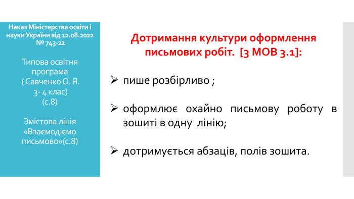 Наказ Міністерства освіти і науки України від 12.08.2022 № 743-22 Типова освітня програма ( Савченко О. Я. 3- 4 клас)(с.8)Змістова лінія «Взаємодіємо письмово»(с.8) Дотримання культури оформлення письмових робіт. [3 МОВ 3.1]:пише розбірливо ;оформлює охайно письмову роботу в зошиті в одну лінію;дотримується абзаців, полів зошита.