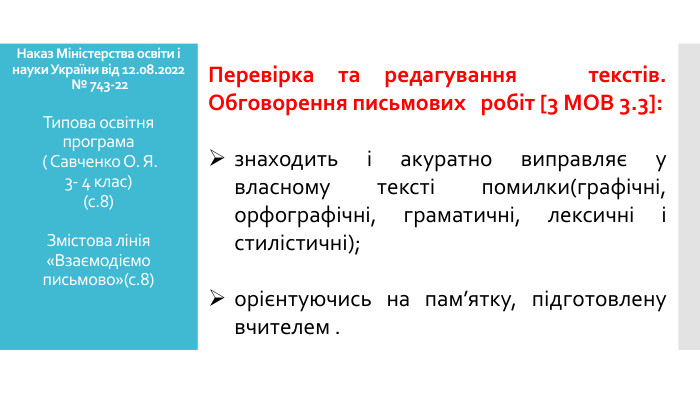 Наказ Міністерства освіти і науки України від 12.08.2022 № 743-22 Типова освітня програма ( Савченко О. Я. 3- 4 клас)(с.8)Змістова лінія «Взаємодіємо письмово»(с.8) Перевірка та редагування текстів. Обговорення письмових робіт [3 МОВ 3.3]:знаходить і акуратно виправляє у власному тексті помилки(графічні, орфографічні, граматичні, лексичні і стилістичні); орієнтуючись на пам’ятку, підготовлену вчителем .