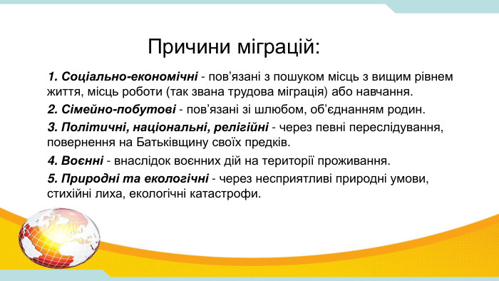 Причини міграцій:1. Соціально-економічні - пов’язані з пошуком місць з вищим рівнем життя, місць роботи (так звана трудова міграція) або навчання.2. Сімейно-побутові - пов’язані зі шлюбом, об’єднанням родин.3. Політичні, національні, релігійні - через певні переслідування, повернення на Батьківщину своїх предків.4. Воєнні - внаслідок воєнних дій на території проживання.5. Природні та екологічні - через несприятливі природні умови, стихійні лиха, екологічні катастрофи.