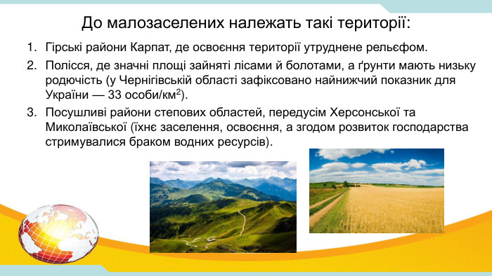 До малозаселених належать такі території: Гірські райони Карпат, де освоєння території утруднене рельєфом. Полісся, де значні площі зайняті лісами й болотами, а ґрунти мають низьку родючість (у Чернігівській області зафіксовано найнижчий показник для України — 33 особи/км2). Посушливі райони степових областей, передусім Херсонської та Миколаївської (їхнє заселення, освоєння, а згодом розвиток господарства стримувалися браком водних ресурсів).