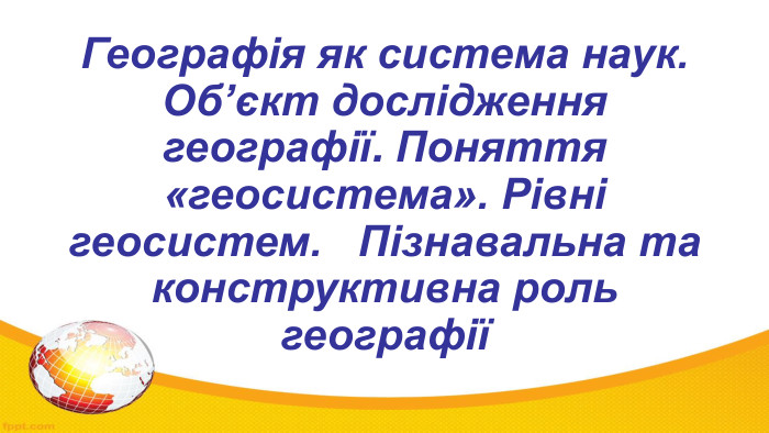 Географія як система наук. Об’єкт дослідження географії. Поняття «геосистема». Рівні геосистем. Пізнавальна та конструктивна роль географії