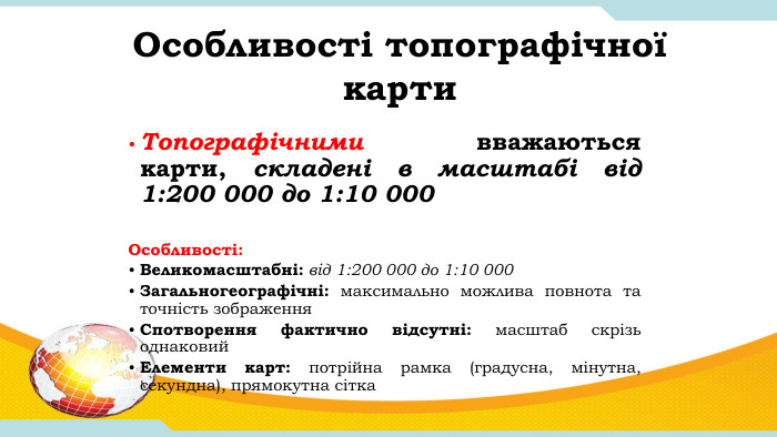 Особливості топографічної карти. Топографічними вважаються карти, складені в масштабі від 1:200 000 до 1:10 000 Особливості: Великомасштабні: від 1:200 000 до 1:10 000 Загальногеографічні: максимально можлива повнота та точність зображення. Спотворення фактично відсутні: масштаб скрізь однаковий. Елементи карт: потрійна рамка (градусна, мінутна, секундна), прямокутна сітка
