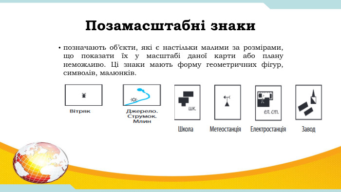 Позамасштабні знакипозначають об’єкти, які є настільки малими за розмірами, що показати їх у масштабі даної карти або плану неможливо. Ці знаки мають форму геометричних фігур, символів, малюнків. 
