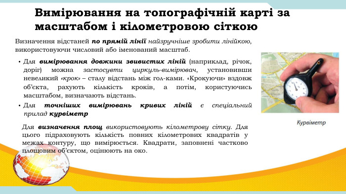 Вимірювання на топографічній карті за масштабом і кілометровою сіткою. Для вимірювання довжини звивистих ліній (наприклад, річок, доріг) можна застосувти циркуль-вимірювач, установивши невеликий «крок» – сталу відстань між гол-ками. «Крокуючи» вздовж об’єкта, рахують кількість кроків, а потім, користуючись масштабом, визначають відстань. Для точніших вимірювань кривих ліній є спеціальний прилад курвіметр  Для визначення площ використовують кілометрову сітку. Для цього підраховують кількість повних кілометрових квадратів у межах контуру, що вимірюється. Квадрати, заповнені частково площовим об’єктом, оцінюють на око. Визначення відстаней по прямій лінії найзручніше зробити лінійкою, використовуючи числовий або іменований масштаб. 