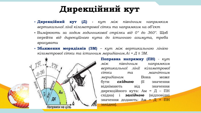 Дирекційний кут Дирекційний кут (Д) - кут між північним напрямком вертикальної лінії кілометрової сітки та напрямком на об’єкт. Вимірюють за ходом годинникової стрілки від 0° до 360°. Щоб перейти від дирекційного кута до істинного азимута, треба врахувати Зближення меридіанів (ЗМ) – кут між вертикальною лінією кілометрової сітки та істинним меридіаном. Аі = Д ± ЗМ. Поправка напрямку (ПН) - кут між північним напрямком вертикальної лінії кілометрової сітки та магнітним меридіаном  Вона може бути східною (її значення віднімають від значення дирекційного кута: Ам = Д – ПН східна) і західною (відповідні значення додають: Ам = Д + ПН західна).