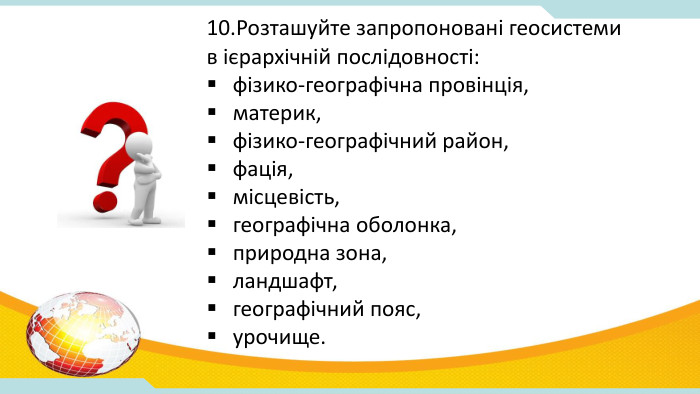10. Розташуйте запропоновані геосистеми в ієрархічній послідовності: фізико-географічна провінція, материк, фізико-географічний район, фація, місцевість, географічна оболонка, природна зона, ландшафт, географічний пояс, урочище.