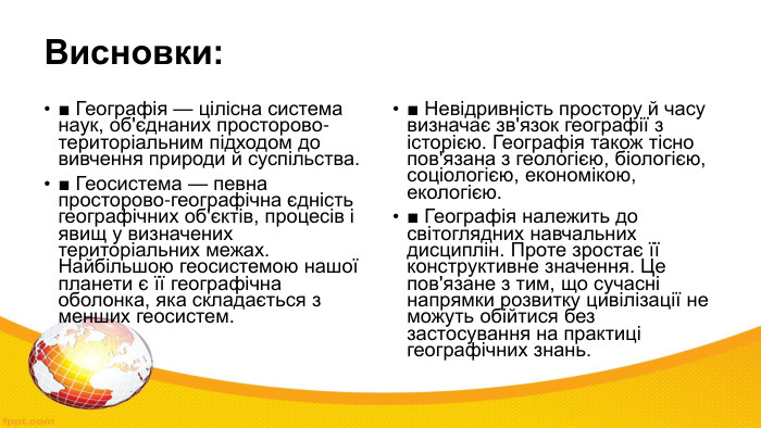 Висновки: ■ Географія — цілісна система наук, об'єднаних просторово-територіальним підходом до вивчення природи й суспільства.■ Геосистема — певна просторово-географічна єдність географічних об'єктів, процесів і явищ у визначених територіальних межах. Найбільшою геосистемою нашої планети є її географічна оболонка, яка складається з менших геосистем.■ Невідривність простору й часу визначає зв'язок географії з історією. Географія також тісно пов'язана з геологією, біологією, соціологією, економікою, екологією.■ Географія належить до світоглядних навчальних дисциплін. Проте зростає її конструктивне значення. Це пов'язане з тим, що сучасні напрямки розвитку цивілізації не можуть обійтися без застосування на практиці географічних знань.
