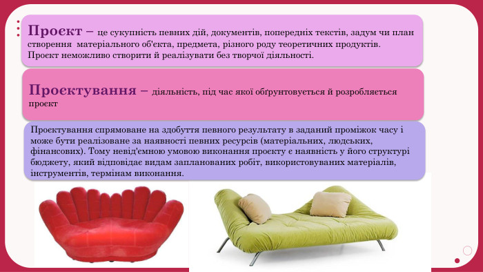 Проєкт – це сукупність певних дій, документів, попередніх текстів, задум чи план створення матеріального об'єкта, предмета, різного роду теоретичних продуктів. Проєкт неможливо створити й реалізувати без творчої діяльності. Проєктування – діяльність, під час якої обґрунтовується й розробляється проєкт. Проєктування спрямоване на здобуття певного результату в заданий проміжок часу і може бути реалізоване за наявності певних ресурсів (матеріальних, людських, фінансових). Тому невід'ємною умовою виконання проєкту є наявність у його структурі бюджету, який відповідає видам запланованих робіт, використовуваних матеріалів, інструментів, термінам виконання.