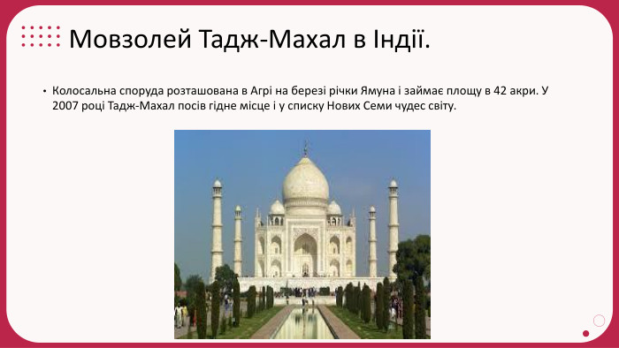 Мовзолей Тадж-Махал в Індії. Колосальна споруда розташована в Агрі на березі річки Ямуна і займає площу в 42 акри. У 2007 році Тадж-Махал посів гідне місце і у списку Нових Семи чудес світу.