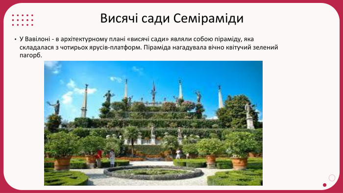 Висячі сади Семіраміди. У Вавілоні - в архітектурному плані «висячі сади» являли собою піраміду, яка складалася з чотирьох ярусів-платформ. Піраміда нагадувала вічно квітучий зелений пагорб.