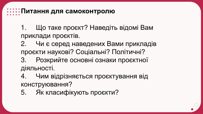 Питання для самоконтролю1.     Що таке проєкт? Наведіть відомі Вам приклади проєктів.2.     Чи є серед наведених Вами прикладів проєкти наукові? Соціальні? Політичні?3.     Розкрийте основні ознаки проєктної діяльності.4.     Чим відрізняється проєктування від конструювання?5.     Як класифікують проєкти?