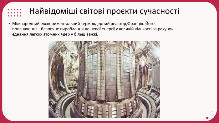 Найвідоміші світові проєкти сучасностіМіжнародний експериментальний термоядерний реактор,Франція. Його призначення - безпечне вироблення дешевої енергії у великій кількості за рахунок єднання легких атомних ядер у більш важкі.