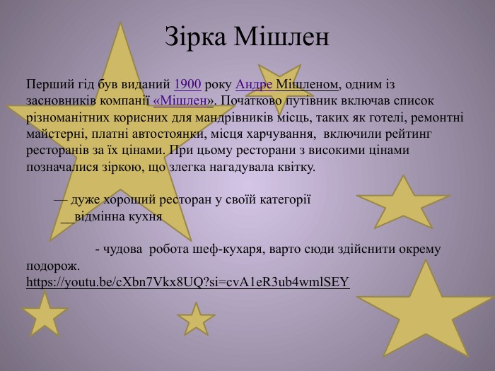 Зірка Мішлен. Перший гід був виданий 1900 року Андре Мішленом, одним із засновників компанії «Мішлен». Початково путівник включав список різноманітних корисних для мандрівників місць, таких як готелі, ремонтні майстерні, платні автостоянки, місця харчування, включили рейтинг ресторанів за їх цінами. При цьому ресторани з високими цінами позначалися зіркою, що злегка нагадувала квітку.   — дуже хороший ресторан у своїй категорії  __відмінна кухня   - чудова робота шеф-кухаря, варто сюди здійснити окрему подорож.https://youtu.be/c. Xbn7 Vkx8 UQ?si=cv. A1e. R3ub4wml. SEY