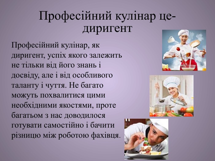 Професійний кулінар це- диригент. Професійний кулінар, як диригент, успіх якого залежить не тільки від його знань і досвіду, але і від особливого таланту і чуття. Не багато можуть похвалитися цими необхідними якостями, проте багатьом з нас доводилося готувати самостійно і бачити різницю між роботою фахівця.