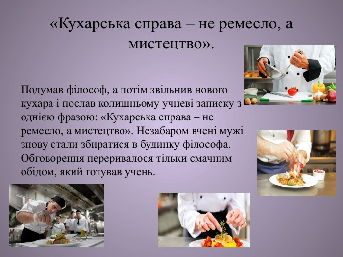 «Кухарська справа – не ремесло, а мистецтво». Подумав філософ, а потім звільнив нового кухара і послав колишньому учневі записку з однією фразою: «Кухарська справа – не ремесло, а мистецтво». Незабаром вчені мужі знову стали збиратися в будинку філософа. Обговорення переривалося тільки смачним обідом, який готував учень. 