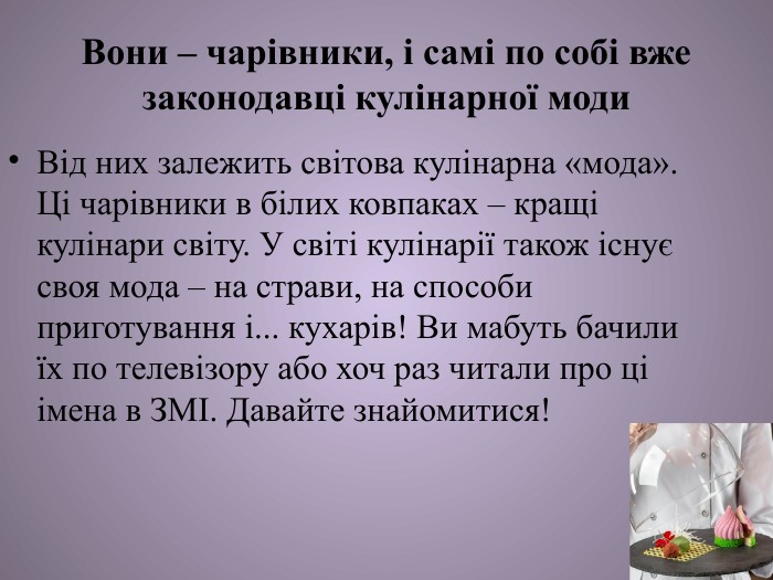 Вони – чарівники, і самі по собі вже законодавці кулінарної моди. Від них залежить світова кулінарна «мода». Ці чарівники в білих ковпаках – кращі кулінари світу. У світі кулінарії також існує своя мода – на страви, на способи приготування і... кухарів! Ви мабуть бачили їх по телевізору або хоч раз читали про ці імена в ЗМІ. Давайте знайомитися!