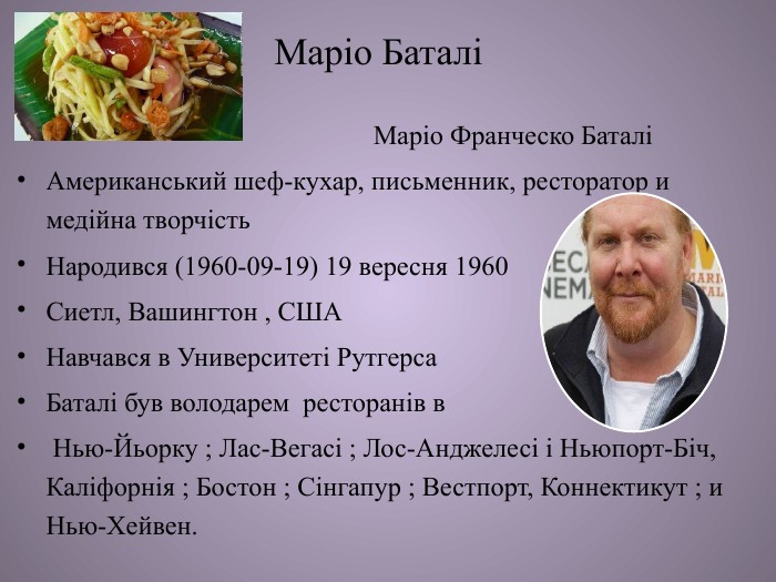 Маріо Баталі Маріо Франческо Баталі Американський шеф-кухар, письменник, ресторатор и медійна творчість Народився (1960-09-19) 19 вересня 1960 Сиетл, Вашингтон , СШАНавчався в Университеті Рутгерса. Баталі був володарем ресторанів в Нью-Йьорку ; Лас-Вегасі ; Лос-Анджелесі і Ньюпорт-Біч, Каліфорнія ; Бостон ; Сінгапур ; Вестпорт, Коннектикут ; и Нью-Хейвен. 