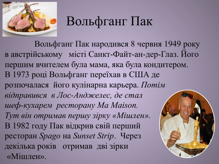 Вольфганг Пак Вольфганг Пак народився 8 червня 1949 року в австрійському місті Санкт-Файт-ан-дер-Глаз. Його першим вчителем була мама, яка була кондитером. В 1973 році Вольфганг переїхав в США де розпочалася його кулінарна карьера. Потім відправився в Лос-Анджелес, де стал шеф-кухарем ресторану Ma Maison. Тут він отримав першу зірку «Мішлен». В 1982 году Пак відкрив свій перший ресторан Spago на Sunset Strip. Через декілька років отримав дві зірки «Мішлен». 