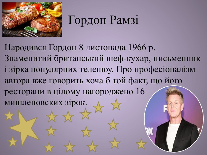 Гордон РамзіНародився Гордон 8 листопада 1966 р. Знаменитий британський шеф-кухар, письменник і зірка популярних телешоу. Про професіоналізм автора вже говорить хоча б той факт, що його ресторани в цілому нагороджено 16 мишленовских зірок. 