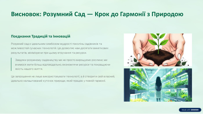 Висновок: Розумний Сад — Крок до Гармонії з Природою. Поєднання Традицій та Інновацій. Розумний сад є ідеальним симбіозом мудрості поколінь садівників та можливостей сучасних технологій. Це дозволяє нам досягати виняткових результатів, мінімізуючи при цьому втручання та ресурси. Завдяки розумному садівництву ми не просто вирощуємо рослини; ми вчимося жити більш відповідально, економлячи ресурси та покращуючи якість нашого життя. Це запрошення не лише використовувати технології, а й створити свій власний, ідеально налаштований куточок природи, який працює у повній гармонії.