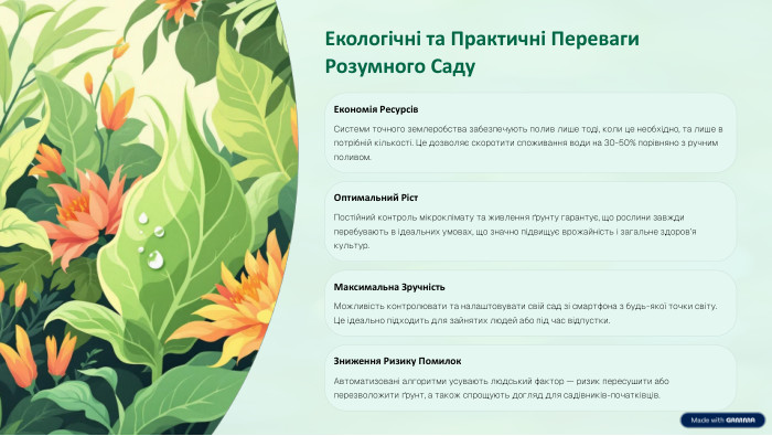 Екологічні та Практичні Переваги Розумного Саду. Економія Ресурсів. Системи точного землеробства забезпечують полив лише тоді, коли це необхідно, та лише в потрібній кількості. Це дозволяє скоротити споживання води на 30-50% порівняно з ручним поливом. Оптимальний Ріст. Постійний контроль мікроклімату та живлення ґрунту гарантує, що рослини завжди перебувають в ідеальних умовах, що значно підвищує врожайність і загальне здоров’я культур. Максимальна Зручність. Можливість контролювати та налаштовувати свій сад зі смартфона з будь-якої точки світу. Це ідеально підходить для зайнятих людей або під час відпустки. Зниження Ризику Помилок. Автоматизовані алгоритми усувають людський фактор — ризик пересушити або перезволожити ґрунт, а також спрощують догляд для садівників-початківців.