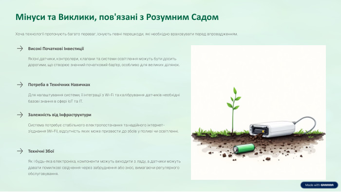 Мінуси та Виклики, пов'язані з Розумним Садом. Хоча технології пропонують багато переваг, існують певні перешкоди, які необхідно враховувати перед впровадженням. Високі Початкові ІнвестиціїЯкісні датчики, контролери, клапани та системи освітлення можуть бути досить дорогими, що створює значний початковий бар'єр, особливо для великих ділянок. Потреба в Технічних Навичках. Для налаштування системи, її інтеграції з Wi-Fi та калібрування датчиків необхідні базові знання в сфері Io. T та IT. Залежність від Інфраструктури. Система потребує стабільного електропостачання та надійного інтернет-з’єднання (Wi-Fi), відсутність яких може призвести до збоїв у поливі чи освітленні. Технічні ЗбоїЯк і будь-яка електроніка, компоненти можуть виходити з ладу, а датчики можуть давати помилкові свідчення через забруднення або знос, вимагаючи регулярного обслуговування.