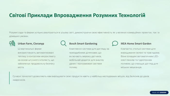Світові Приклади Впровадження Розумних Технологій. Розумні сади та ферми успішно реалізуються в усьому світі, демонструючи свою ефективність як у великих комерційних проектах, так і в домашніх умовах. Urban Farm, Сінгапур. Ці вертикальні ферми використовують автоматизовані теплиці з контролем мікроклімату на основі штучного інтелекту, що забезпечує продовольчу безпеку міста. Bosch Smart Gardening. Комплексні системи для догляду за присадибними ділянками, що включають мережу датчиків, мобільний додаток для аналізу даних і програмовані системи поливу. IKEA Home Smart Garden. Компактні, стильні системи для вирощування зелені та трав вдома. Вони оснащені автоматичним LED-освітленням та гідропонним поливом, що спрощує догляд для міських мешканців. Сучасні технології дозволяють нам вирощувати свіжі продукти навіть у найбільш несподіваних місцях, від балконів до дахів хмарочосів.