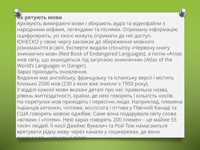 Як рятують мови. Архівують вимираючі мови і збирають аудіо та відеофайли з народними міфами, легендами та піснями. Отриману інформацію оцифровують, усі охочі можуть отримати до неї доступ. ЮНЕСКО у свою чергу закликає до збереження мовного різноманіття в світі. Експерти видали спочатку «Червону книгу зникаючих мов» (Red Book of Endangered Languages), а потім «Атлас мов світу, що знаходяться під загрозою зникнення» (Atlas of the World’s Languages ​​in Danger). Зараз проходить оновлення. Видання має англійську, французьку та іспанську версії і містить близько 2500 мов (230 з яких вже зникли з 1950 року). У відділі кожної мови вказані деталі про неї: правильна назва, рівень життєздатності, країни, де нею говорять і кількість носіїв. На порятунок мов приходять і пересічні люди. Наприклад, племена індіанців алгонкін, чіппева, міссіссога і оттава у Півічній Канаді та США говорять мовою оджібве. Саме вона подарувала світу слова «вігвам» і «тотем». Нею зараз говорять 200 племен – це майже 55 тисяч людей. Її носії Джеймс Вукелич та Рой Том намагаються врятувати рідну мову через канали у соцмережах, де вони викладають навчальні відео. 