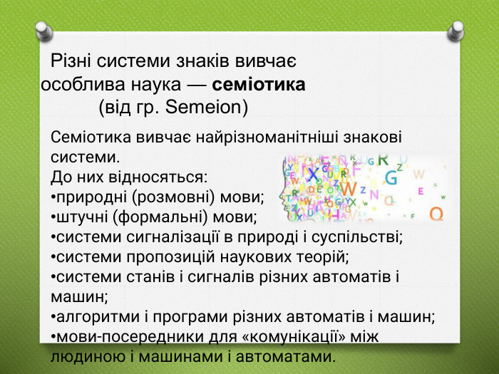 Різні системи знаків вивчає особлива наука — семіотика (від гр. Semeion)Текст слайда. Cеміотика вивчає найрізноманітніші знакові системи. До них відносяться:природні (розмовні) мови;штучні (формальні) мови;системи сигналізації в природі і суспільстві;системи пропозицій наукових теорій;системи станів і сигналів різних автоматів і машин;алгоритми і програми різних автоматів і машин;мови-посередники для «комунікації» між людиною і машинами і автоматами.