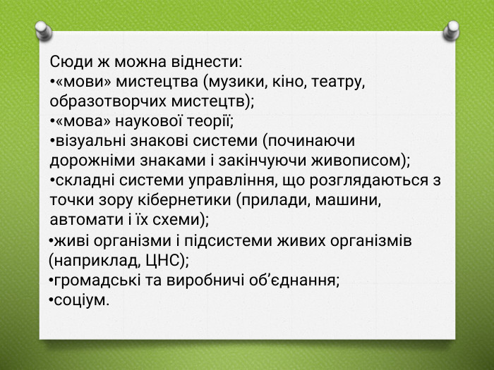 Сюди ж можна віднести:«мови» мистецтва (музики, кіно, театру, образотворчих мистецтв);«мова» наукової теорії;візуальні знакові системи (починаючи дорожніми знаками і закінчуючи живописом);складні системи управління, що розглядаються з точки зору кібернетики (прилади, машини, автомати і їх схеми);живі організми і підсистеми живих організмів (наприклад, ЦНС);громадські та виробничі об’єднання;соціум.