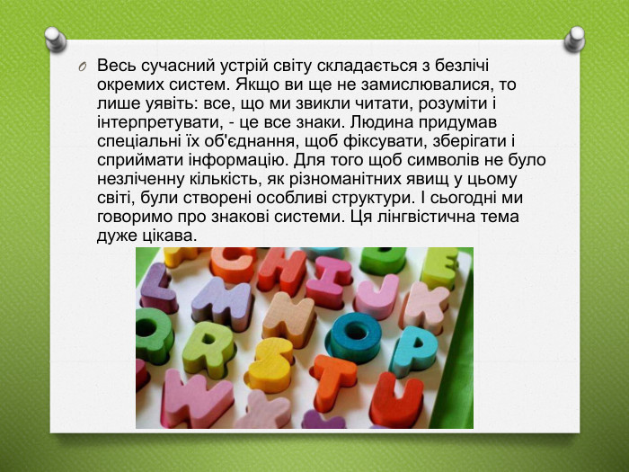 Весь сучасний устрій світу складається з безлічі окремих систем. Якщо ви ще не замислювалися, то лише уявіть: все, що ми звикли читати, розуміти і інтерпретувати, - це все знаки. Людина придумав спеціальні їх об'єднання, щоб фіксувати, зберігати і сприймати інформацію. Для того щоб символів не було незліченну кількість, як різноманітних явищ у цьому світі, були створені особливі структури. І сьогодні ми говоримо про знакові системи. Ця лінгвістична тема дуже цікава. 