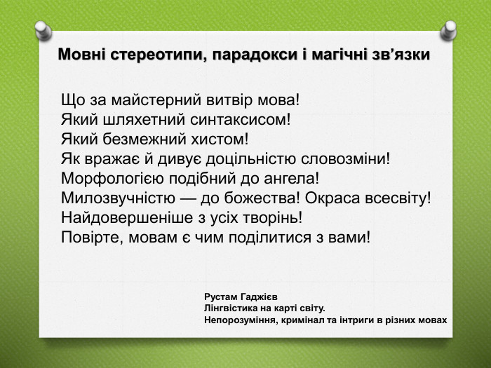 Що за майстерний витвір мова! Який шляхетний синтаксисом! Який безмежний хистом! Як вражає й дивує доцільністю словозміни! Морфологією подібний до ангела! Милозвучністю — до божества! Окраса всесвіту! Найдовершеніше з усіх творінь! Повірте, мовам є чим поділитися з вами!Мовні стереотипи, парадокси і магічні зв’язки. Рустам Гаджієв Лінгвістика на карті світу. Непорозуміння, кримінал та інтриги в різних мовах