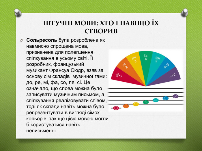 ШТУЧНІ МОВИ: ХТО І НАВІЩО ЇХ СТВОРИВСольресоль була розроблена як навмисно спрощена мова, призначена для полегшення спілкування в усьому світі. Її розробник, французький музикант Франсуа Сюдр, взяв за основу сім складів  музичної гами: до, ре, мі, фа, со, ля, сі. Це означало, що слова можна було записувати музичним письмом, а спілкування реалізовувати співом, тоді як склади навіть можна було репрезентувати в вигляді сімох кольорів, так що цією мовою могли б користуватися навіть неписьменні. 
