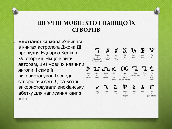 Енохіанська мова з'явилась в книгах астролога Джона Ді і провидця Едварда Келлі в XVI сторіччі. Якщо вірити авторам, цієї мови їх навчили янголи, і саме її використовував Господь, створюючи світ. Ді та Келлі використовували енохіанську абетку для написання книг з магії. ШТУЧНІ МОВИ: ХТО І НАВІЩО ЇХ СТВОРИВ