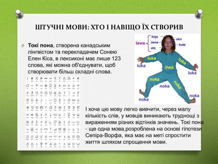 Токі пона, створена канадським лінгвістом та перекладачем Сонею Елен Кіса, в лексиконі має лише 123 слова, які можна об'єднувати, щоб створювати більш складні слова. ШТУЧНІ МОВИ: ХТО І НАВІЩО ЇХ СТВОРИВІ хоча цю мову легко вивчити, через малу кількість слів, у мовців виникають труднощі з вираженням різних відтінків значень. Токі пона - ще одна мова,розроблена на основі гіпотези Сепіра-Ворфа, яка має на меті спростити життя шляхом спрощення мови.