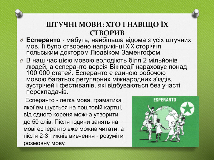 ШТУЧНі МОВИ: ХТО І НАВІЩО ЇХ СТВОРИВЕсперанто - мабуть, найбільша відома з усіх штучних мов. Її було створено наприкінці XIX сторіччя польським доктором Людвіком Заменгофом  В наш час цією мовою володіють біля 2 мільйонів людей, а есперанто-версія Вікіпедії нараховує понад 100 000 статей. Есперанто є єдиною робочою мовою багатьох регулярних міжнародних з'їздів, зустрічей і фестивалів, які відбуваються без участі перекладачів. Есперанто - легка мова, граматика якої вміщується на поштовій картці, від одного кореня можна утворити до 50 слів. Після години занять на мові есперанто вже можна читати, а після 2-3 тижнів вивчення - розуміти розмовну мову.