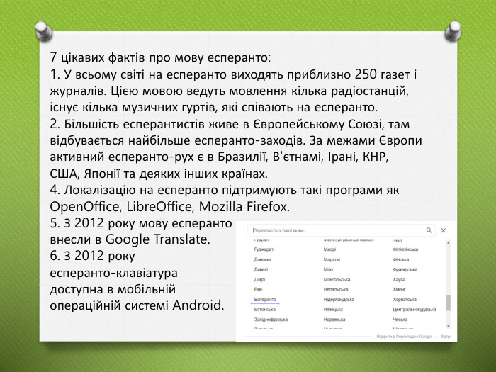 7 цікавих фактів про мову есперанто:1. У всьому світі на есперанто виходять приблизно 250 газет і журналів. Цією мовою ведуть мовлення кілька радіостанцій, існує кілька музичних гуртів, які співають на есперанто.2. Більшість есперантистів живе в Європейському Союзі, там відбувається найбільше есперанто-заходів. За межами Європи активний есперанто-рух є в Бразилії, В'єтнамі, Ірані, КНР, США, Японії та деяких інших країнах. 4. Локалізацію на есперанто підтримують такі програми як Open. Office, Libre. Office, Mozilla Firefox.5. З 2012 року мову есперанто внесли в Google Translate.6. З 2012 року есперанто-клавіатура доступна в мобільній операційній системі Android.