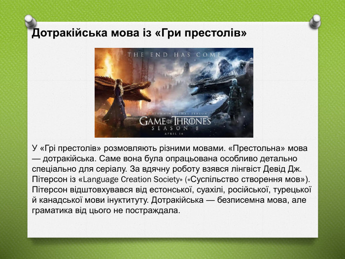 Дотракійська мова із «Гри престолів» У «Грі престолів» розмовляють різними мовами. «Престольна» мова — дотракійська. Саме вона була опрацьована особливо детально спеціально для серіалу. За вдячну роботу взявся лінгвіст Девід Дж. Пітерсон із «Language Creation Society» («Суспільство створення мов»). Пітерсон відштовхувався від естонської, суахілі, російської, турецької й канадської мови інуктитуту. Дотракійська — безписемна мова, але граматика від цього не постраждала. 