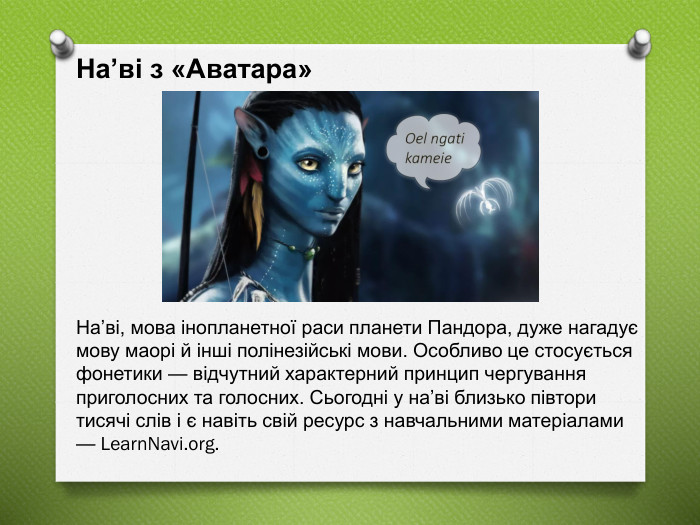 На’ві з «Аватара» На’ві, мова інопланетної раси планети Пандора, дуже нагадує мову маорі й інші полінезійські мови. Особливо це стосується фонетики — відчутний характерний принцип чергування приголосних та голосних. Сьогодні у на’ві близько півтори тисячі слів і є навіть свій ресурс з навчальними матеріалами — Learn. Navi.org. 