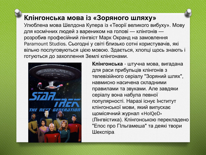 Клінгонська мова із «Зоряного шляху» Улюблена мова Шелдона Купера із «Теорії великого вибуху». Мову для космічних людей з вареником на голові — клінгонів — розробив професійний лінгвіст Марк Окранд на замовлення Paramount Studios. Сьогодні у світі близько сотні користувачів, які вільно послуговуються цією мовою. Здається, хлопці щось знають і готуються до захоплення Землі клінгонами. Клінгонська - штучна мова, вигадана для раси прибульців клінгонів з телевізійного серіалу 