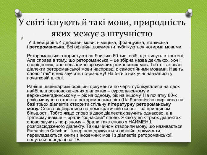 У світі існують й такі мови, природність яких межує з штучністю У Швейцарії є 4 державні мови: німецька, французька, італійська і ретороманська. Всі офіційні документи публікуються чотирма мовами. Ретороманською користуються близько 60 тис. осіб, що живуть в кантоні. Але справа в тому, що ретороманська – це збірна назва декількох, хоч і споріднених, але невзаємно зрозумілих романських мов. Тобто так звані діалекти ретороманської мови насправді є самостійними мовами. Навіть слово 